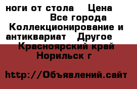 ноги от стола. › Цена ­ 12 000 - Все города Коллекционирование и антиквариат » Другое   . Красноярский край,Норильск г.